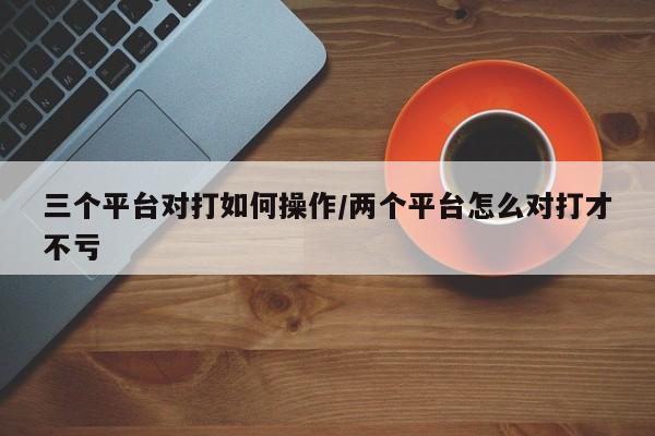 三个平台对打如何操作/两个平台怎么对打才不亏
