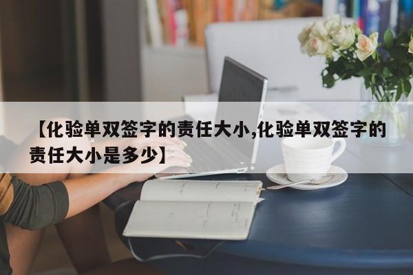 【化验单双签字的责任大小,化验单双签字的责任大小是多少】