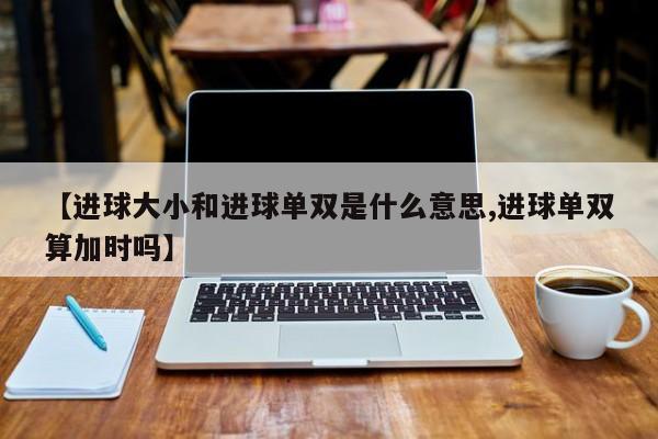 【进球大小和进球单双是什么意思,进球单双算加时吗】
