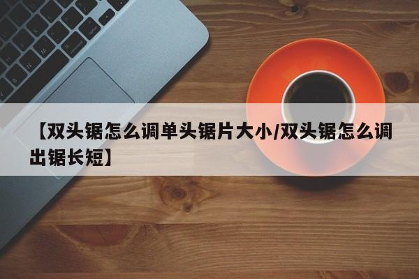 【双头锯怎么调单头锯片大小/双头锯怎么调出锯长短】