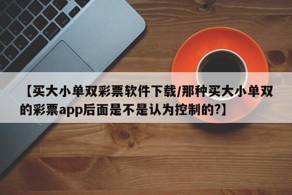 【买大小单双彩票软件下载/那种买大小单双的彩票app后面是不是认为控制的?】