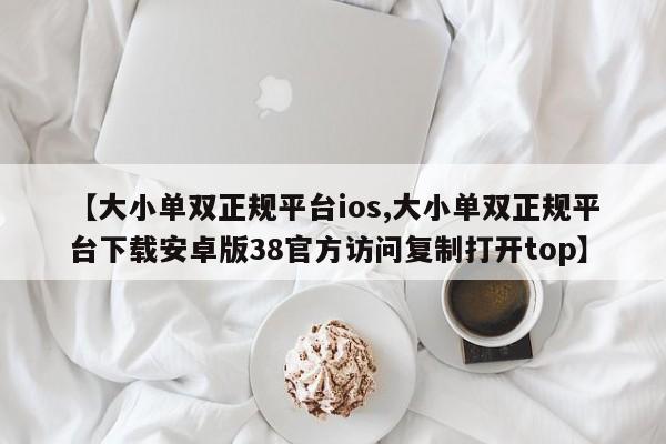 【大小单双正规平台ios,大小单双正规平台下载安卓版38官方访问复制打开top】